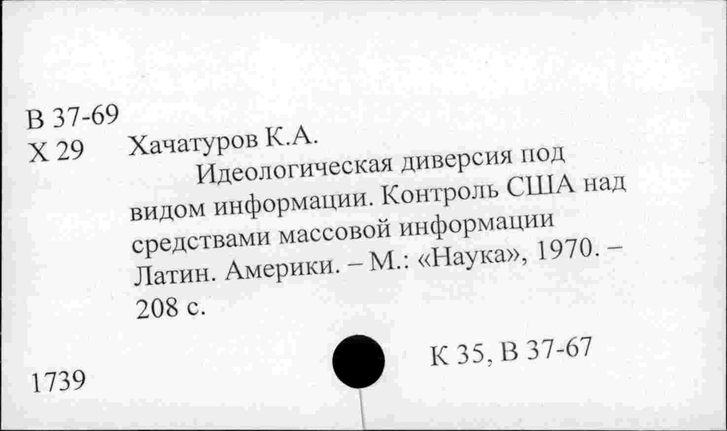 ﻿В 37-69
X 29	Хачатуров К.А.
Идеологическая диверсия под видом информации. Контроль США над средствами массовой информации Латин. Америки. - М.: «Наука», 1970. -208 с.
1739	ф К 35, В 37-67